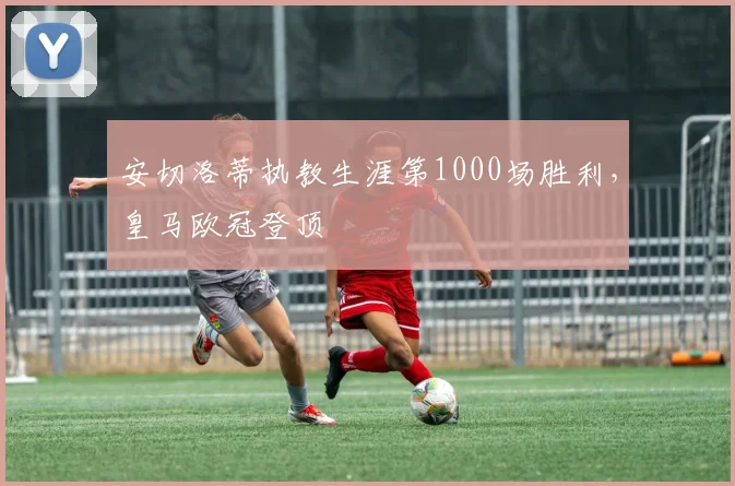 安切洛蒂执教生涯第1000场胜利，皇马欧冠登顶